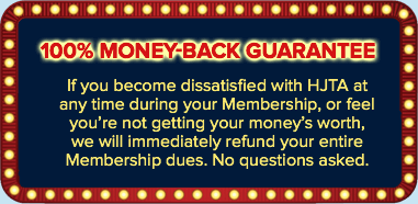 100% Money-Back Guarantee: If you become dissatisfied with HJTA at any time during your Membership, or feel you’re not getting your money’s worth, we will immediately refund your entire Membership dues. No questions asked.
